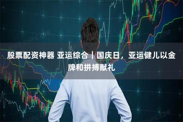 股票配资神器 亚运综合｜国庆日，亚运健儿以金牌和拼搏献礼