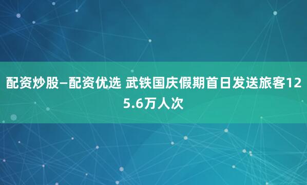 配资炒股—配资优选 武铁国庆假期首日发送旅客125.6万人次